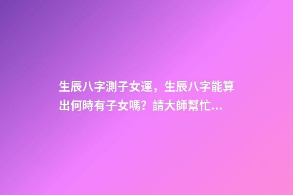 生辰八字測子女運，生辰八字能算出何時有子女嗎？請大師幫忙給算算 八字算子女運免費，八字算財運 婚姻 子女-第1張-觀點-玄機派